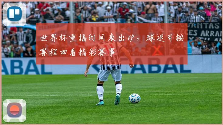 世界杯重播时间表出炉，球迷可按赛程回看精彩赛事