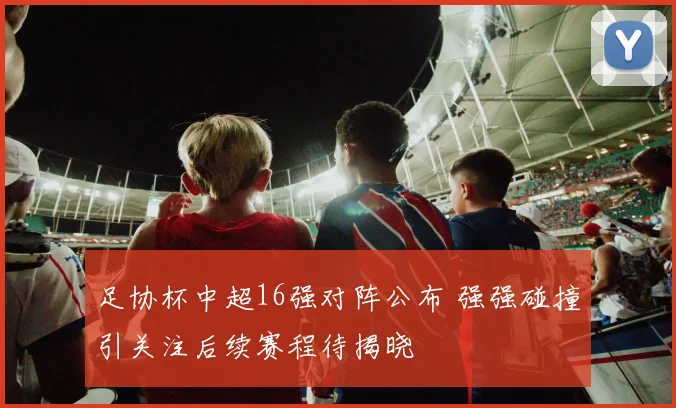 足协杯中超16强对阵公布 强强碰撞引关注后续赛程待揭晓