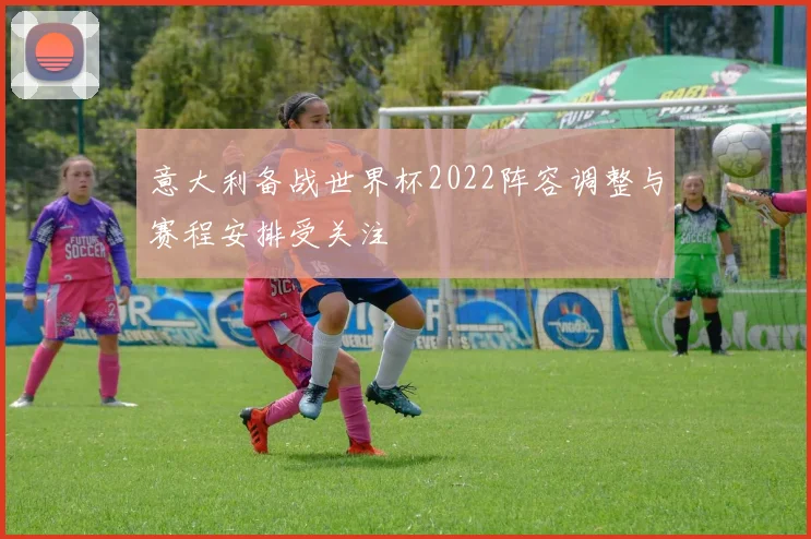 意大利备战世界杯2022阵容调整与赛程安排受关注