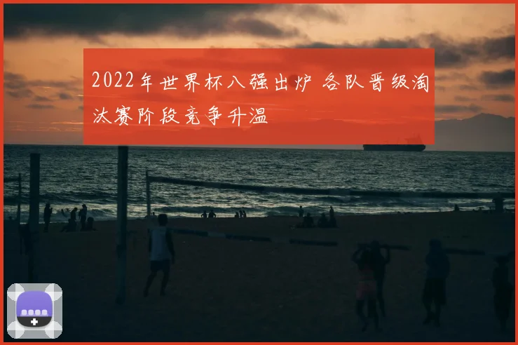 2022年世界杯八强出炉 各队晋级淘汰赛阶段竞争升温
