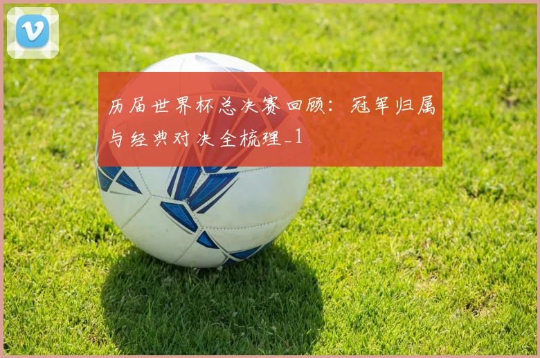 历届世界杯总决赛回顾:冠军归属与经典对决全梳理_1
